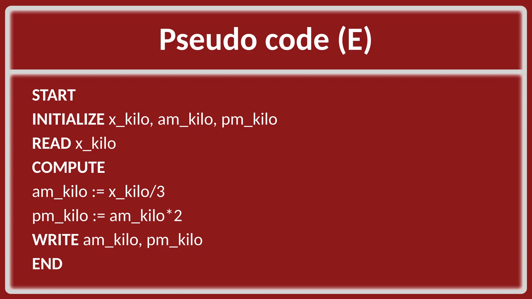 Pseudo code (E)​ START​ INITIALIZE x_kilo, am_kilo, pm_kilo​ READ x_kilo ​ COMPUTE​ am_kilo := x_kilo/3​ pm_kilo := am_kilo*2​ WRITE am_kilo, pm_kilo​ END​ 