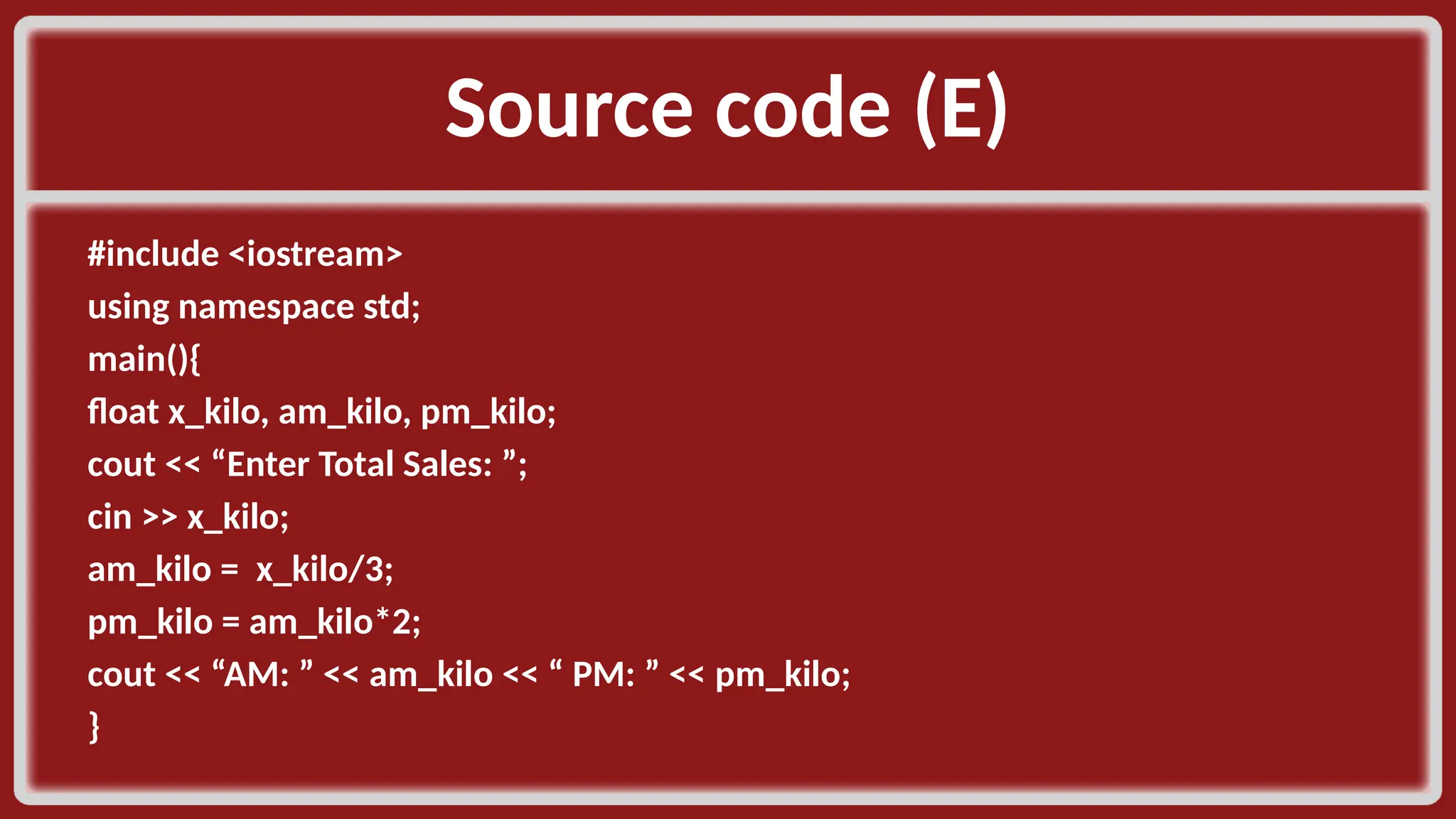 Source code (E)​ #include <iostream>​ using namespace std;​ main(){​ float x_kilo, am_kilo, pm_kilo;​ cout << “Enter Total Sales: ”;​ cin >> x_kilo;​ am_kilo = x_kilo/3;​ pm_kilo = am_kilo*2;​ cout << “AM: ” << am_kilo << “ PM: ” << pm_kilo; }​ 