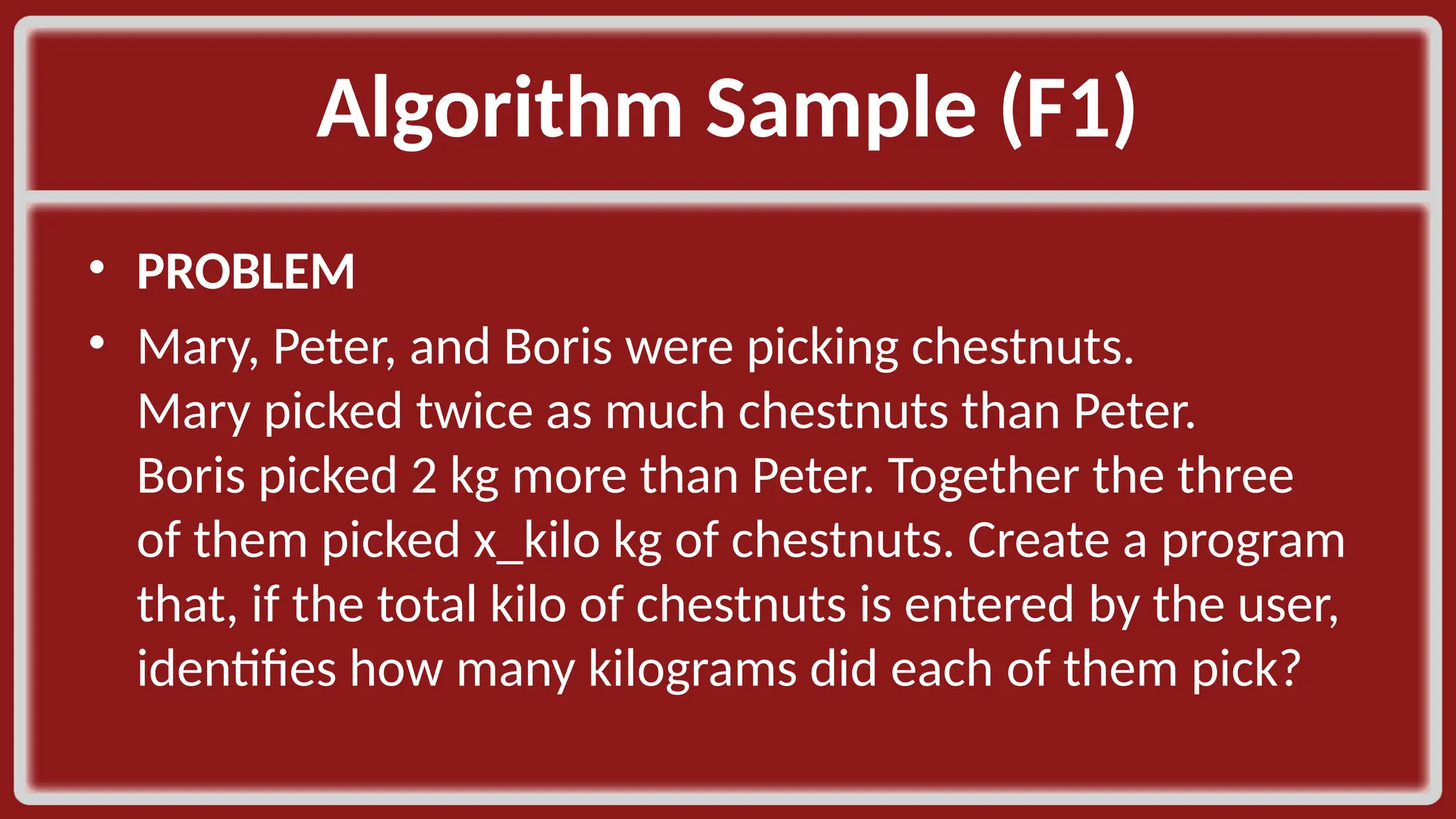 Algorithm Sample (F1)​ • PROBLEM​ • Mary, Peter, and Boris were picking chestnuts. Mary picked twice as much chestnuts than Peter. Boris picked 2 kg more than Peter. Together the three of them picked x_kilo kg of chestnuts. Create a program that, if the total kilo of chestnuts is entered by the user, identifies how many kilograms did each of them pick?​ 