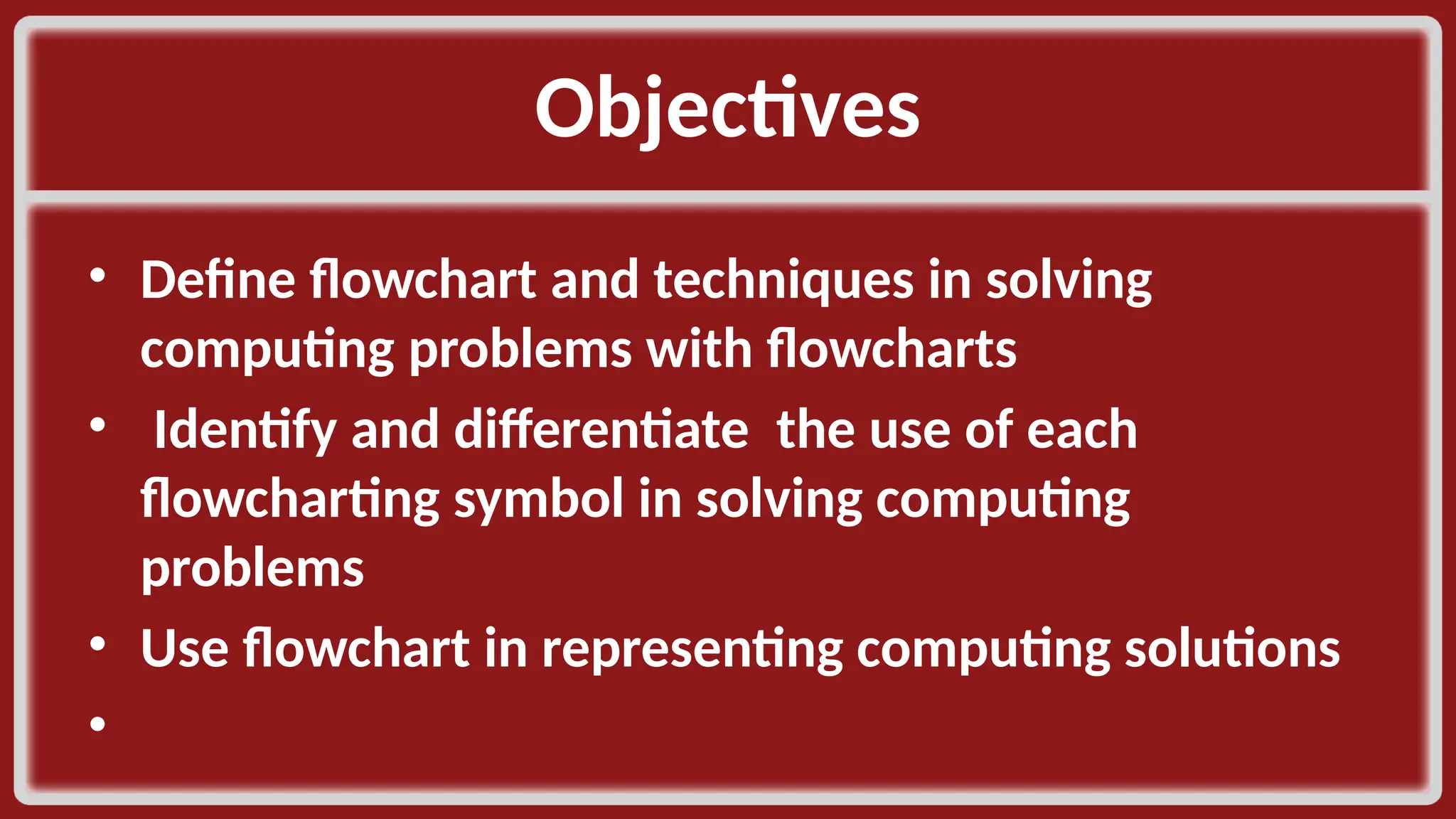 Objectives​ • Define flowchart and techniques in solving computing problems with flowcharts​ • Identify and differentiate the use of each flowcharting symbol in solving computing problems​ • Use flowchart in representing computing solutions​ • ​ 