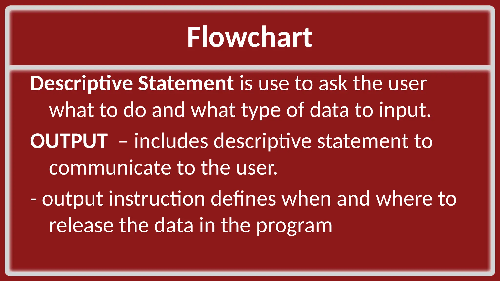 Flowchart​ Descriptive Statement is use to ask the user what to do and what type of data to input.​ OUTPUT – includes descriptive statement to communicate to the user.​ - output instruction defines when and where to release the data in the program​ 