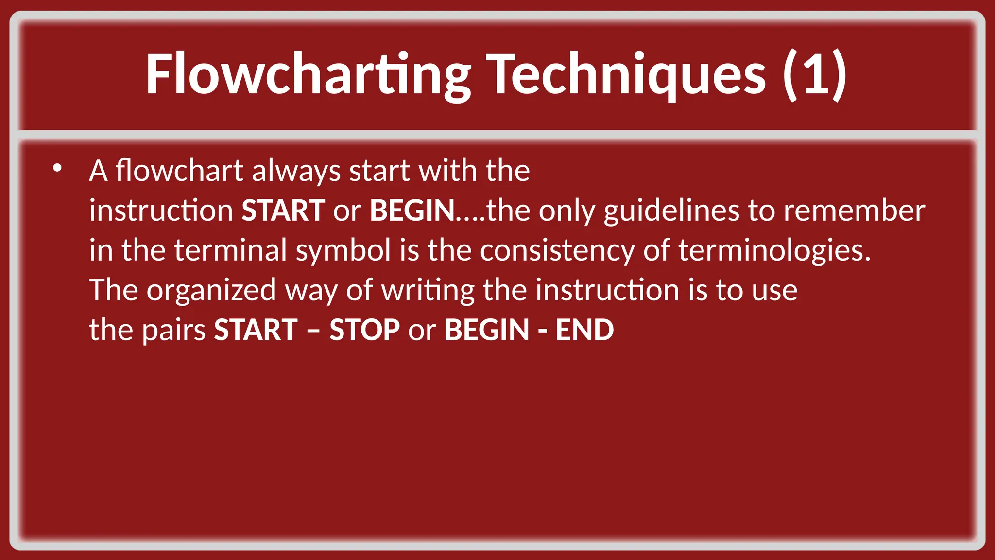 Flowcharting Techniques (1)​ • A flowchart always start with the instruction START or BEGIN….the only guidelines to remember in the terminal symbol is the consistency of terminologies. The organized way of writing the instruction is to use the pairs START – STOP or BEGIN - END​ 