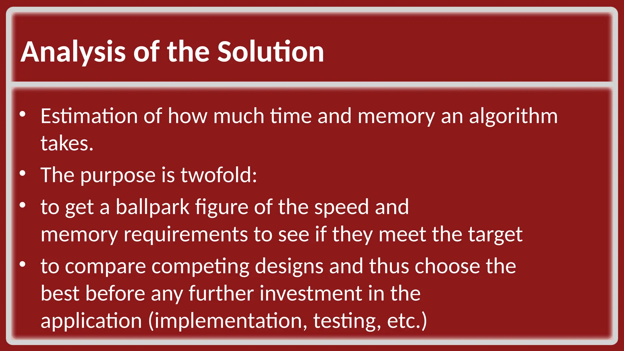 Analysis of the Solution ​ • Estimation of how much time and memory an algorithm takes. ​ • The purpose is twofold: ​ • to get a ballpark figure of the speed and memory requirements to see if they meet the target​ • to compare competing designs and thus choose the best before any further investment in the application (implementation, testing, etc.)​ 