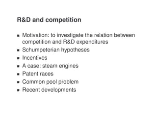 R&D and competition

 Motivation: to investigate the relation between
 competition and R&D expenditures
 Schumpeterian hypotheses
 Incentives
 A case: steam engines
 Patent races
 Common pool problem
 Recent developments
