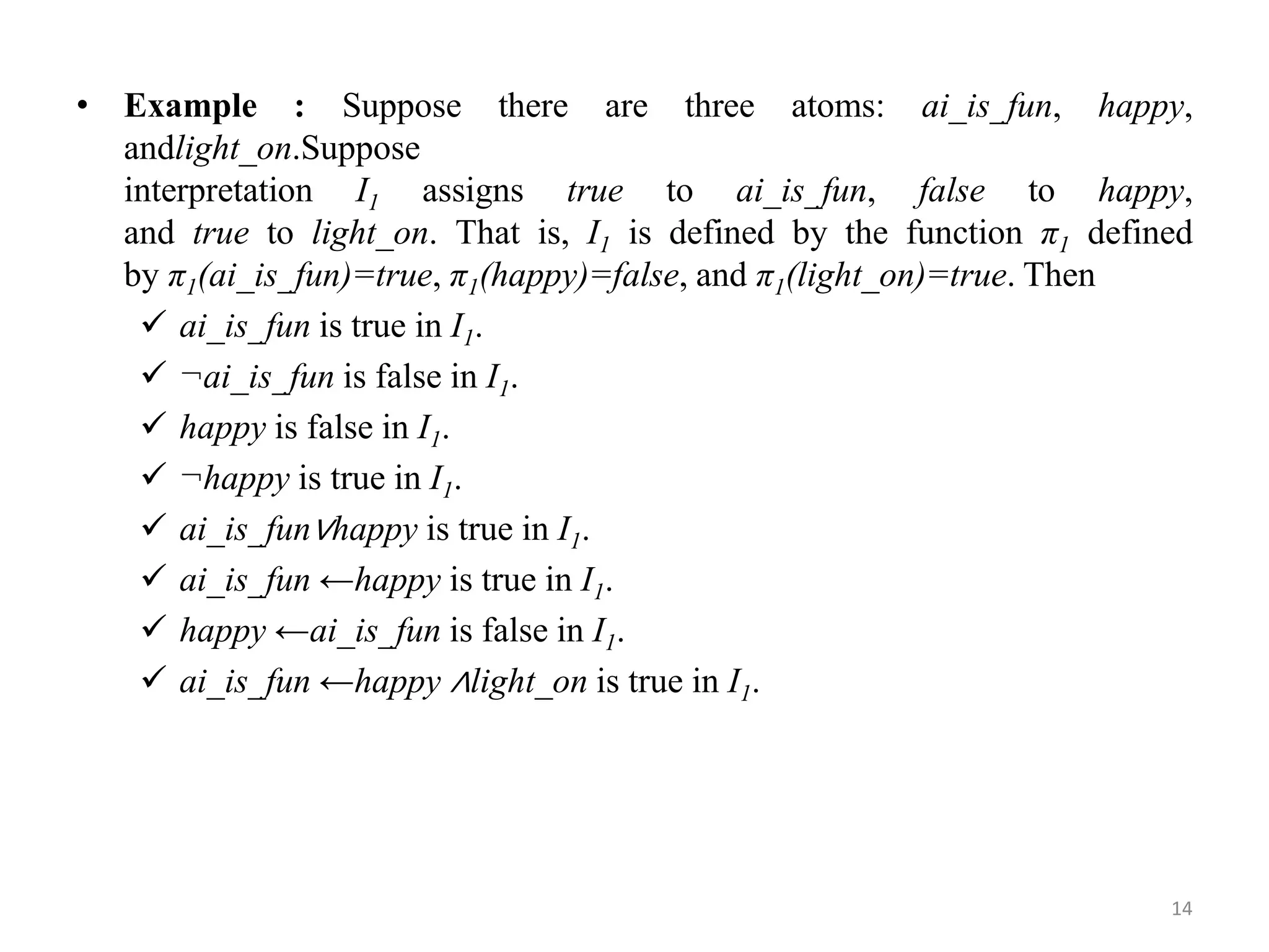 • Example : Suppose there are three atoms: ai_is_fun, happy,
andlight_on.Suppose
interpretation I1 assigns true to ai_is_fun, false to happy,
and true to light_on. That is, I1 is defined by the function π1 defined
by π1(ai_is_fun)=true, π1(happy)=false, and π1(light_on)=true. Then
 ai_is_fun is true in I1.
 ¬ai_is_fun is false in I1.
 happy is false in I1.
 ¬happy is true in I1.
 ai_is_fun∨happy is true in I1.
 ai_is_fun ←happy is true in I1.
 happy ←ai_is_fun is false in I1.
 ai_is_fun ←happy ∧light_on is true in I1.
14
 