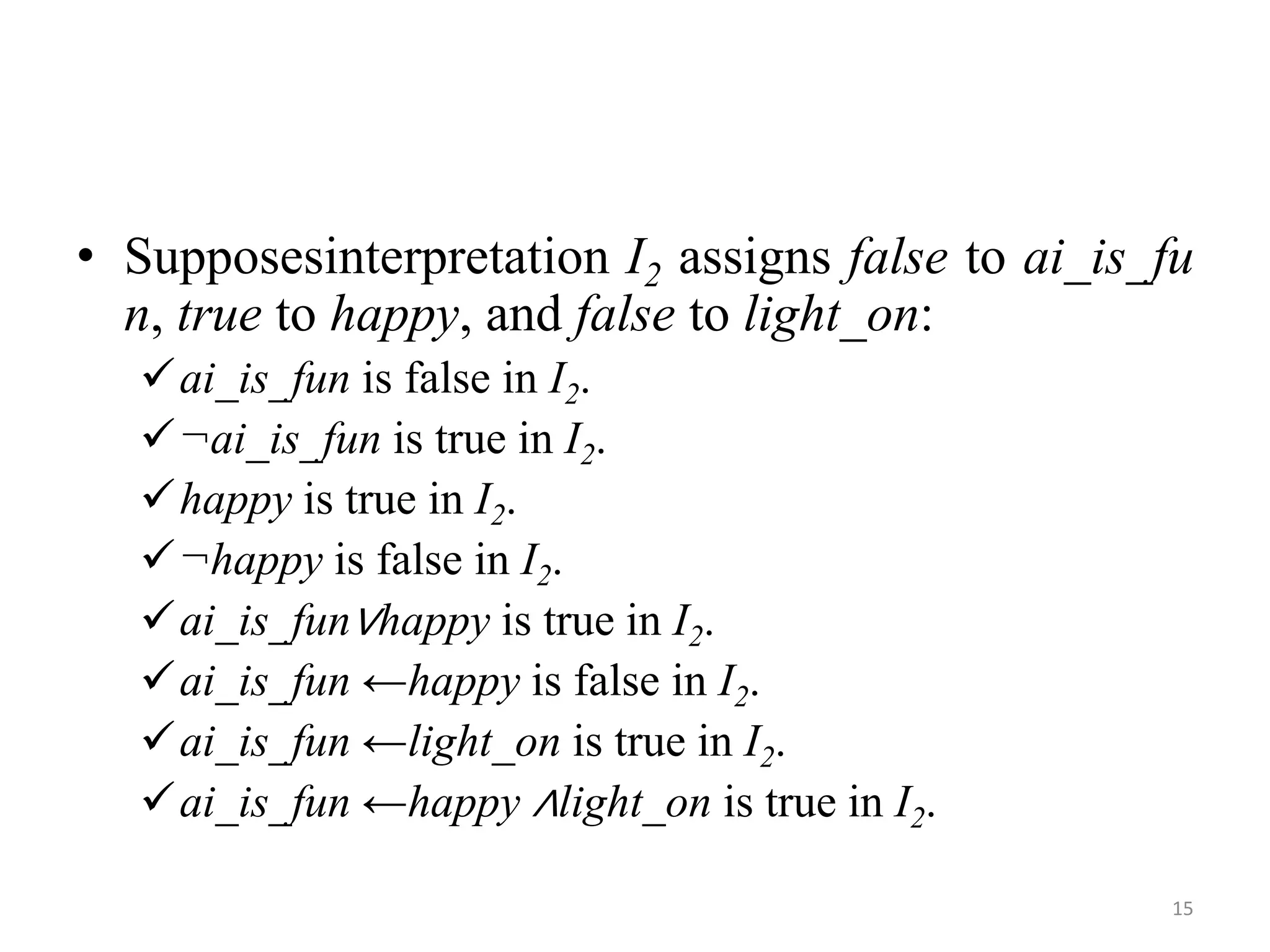 • Supposesinterpretation I2 assigns false to ai_is_fu
n, true to happy, and false to light_on:
ai_is_fun is false in I2.
¬ai_is_fun is true in I2.
happy is true in I2.
¬happy is false in I2.
ai_is_fun∨happy is true in I2.
ai_is_fun ←happy is false in I2.
ai_is_fun ←light_on is true in I2.
ai_is_fun ←happy ∧light_on is true in I2.
15
 