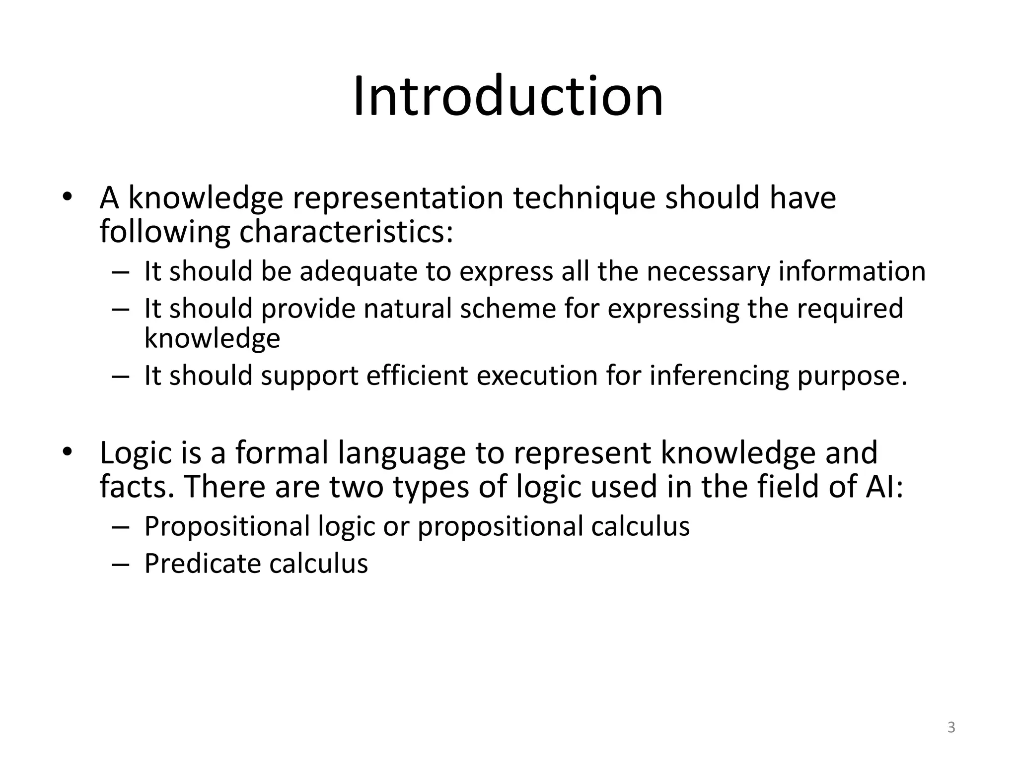 Introduction
• A knowledge representation technique should have
following characteristics:
– It should be adequate to express all the necessary information
– It should provide natural scheme for expressing the required
knowledge
– It should support efficient execution for inferencing purpose.
• Logic is a formal language to represent knowledge and
facts. There are two types of logic used in the field of AI:
– Propositional logic or propositional calculus
– Predicate calculus
3
 