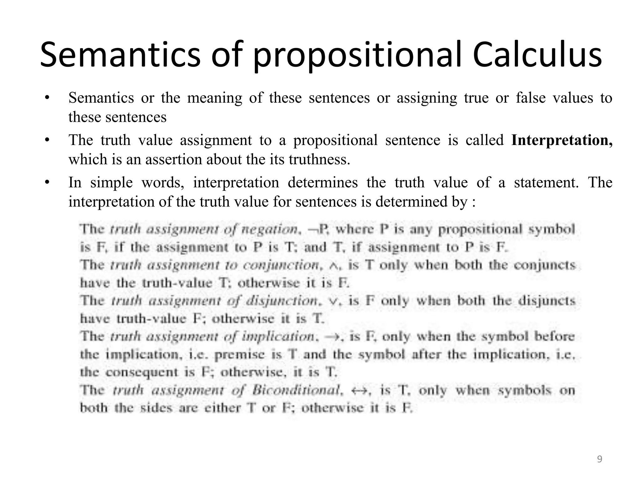 Semantics of propositional Calculus
• Semantics or the meaning of these sentences or assigning true or false values to
these sentences
• The truth value assignment to a propositional sentence is called Interpretation,
which is an assertion about the its truthness.
• In simple words, interpretation determines the truth value of a statement. The
interpretation of the truth value for sentences is determined by :
9
 