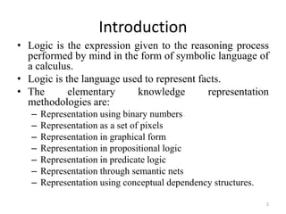 Introduction
• Logic is the expression given to the reasoning process
performed by mind in the form of symbolic language of
a calculus.
• Logic is the language used to represent facts.
• The elementary knowledge representation
methodologies are:
– Representation using binary numbers
– Representation as a set of pixels
– Representation in graphical form
– Representation in propositional logic
– Representation in predicate logic
– Representation through semantic nets
– Representation using conceptual dependency structures.
2
 