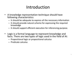 Introduction
• A knowledge representation technique should have
following characteristics:
– It should be adequate to express all the necessary information
– It should provide natural scheme for expressing the required
knowledge
– It should support efficient execution for inferencing purpose.
• Logic is a formal language to represent knowledge and
facts. There are two types of logic used in the field of AI:
– Propositional logic or propositional calculus
– Predicate calculus
3
 