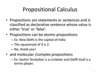 Propositional Calculus
• Propositions are statements or sentences and is
classified as declarative sentence whose value is
either ‘true’ or ‘false’.
• Propositions can be atomic propositions
– Ex: New Delhi is the capital of India
– The squareroot of 4 is 2.
– No, thank you!
• and molecular /complex propositions
– Ex: Sachin Tendulkar is a cricketer and Steffi Graf is a
tennis player.
4
 