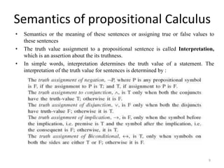 Semantics of propositional Calculus
• Semantics or the meaning of these sentences or assigning true or false values to
these sentences
• The truth value assignment to a propositional sentence is called Interpretation,
which is an assertion about the its truthness.
• In simple words, interpretation determines the truth value of a statement. The
interpretation of the truth value for sentences is determined by :
9
 