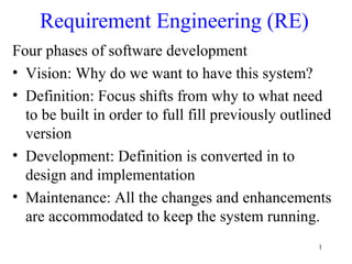 1
Requirement Engineering (RE)
Four phases of software development
• Vision: Why do we want to have this system?
• Definition: Focus shifts from why to what need
to be built in order to full fill previously outlined
version
• Development: Definition is converted in to
design and implementation
• Maintenance: All the changes and enhancements
are accommodated to keep the system running.
 