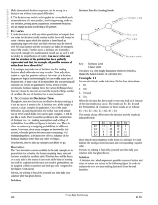 Multi-dimensional decision sequences can be strung on a                    Decision Tree For Sowing Seeds
OPERA TIONS RESEARCH


                       decision tree without conceptual difficulties.
                       6. The decision tree model can be applied in various fields such
                       as introduction of a new product, marketing strategy, make vs.
                       buy decision, pricing assets acquisition, investment decisions
                       and as strange an area as selecting a life partner.
                       Remarks
                       1. A decision tree (as with any other quantitative technique) does
                       not make the decision totally routine in that there will always be
                       some criterion upon which the analysis is based (such as
                       maximizing expected value) and that criterion must be viewed
                       with the usual caution and the necessary care taken in interpreta-
                       tion of the results. Further-more, a decision tree is merely a
                       structured example of a mathematical model and as such it will
                       inevitably be simplification of reality. Can one ever be sure
                       that the structure of the problem has been perfectly
                       represented and that, for example, all possible courses of
                                                                                                  Key :          Decision point
                       action have been allowed for?
                                                                                                                 Chance event
                       2. A manager may make use of decision tree for making
                                                                                                  The above is a very simply illustration which nevertheless,
                       decision which otherwise not easy to make. Once a decision-
                                                                                                  display the basics features of a decision tree.
                       maker accepts that position values at the nodes of a decision
                       diagram are logical and meaningful, he can readily make use of             Example 11
                       decision tree. A basic value of decision three lies in expressing all      An executive has to make a decision. He has four alternatives:-
                       outcomes or events in quantitative forms, which provide                    1. D1,
                       precision in decision-making. Since the various techniques have            2.    D2,
                       been developed to take into account the impact of large number
                       of variables, the use of decision tree is even increased.                  3.    D3 and
                                                                                                  4.    D4.
                       1. Problems in Decision Tree
                       Though decision tree has its use in effective decision-making, it          When the decision has been made events may lead such that any
                       is not as easy as it seems to be. A decision tree, while simple in         of the four results may occur. The results are R1, R2, R3 and
                       essence, can get complex in application. One of the main                   R4. Probabilities of occurrence of these results are as follows:
                       difficulties in analyzing decision tree is that even with simple           R1 = 0.5, R2 = 0.2, R3 = 0.2, R4 = 0.1
                       two or three branch forks, tree can be quite complex. It will be           The matrix of pay-off between the decision and the results is
                       just like a bush. There it another problem in the construction             indicated below:
                       of decision tree, i.e., making assumptions and settling of
                       probabilities from different figures in decision tree. There is                                        R1   R2      R3      R4
                       often inconsistency in assigning probabilities for different                                   D1      14   9       10      5
                       events. Moreover, since many mangers are involved in this                                      D2      11   10      8       7
                       process, often the process becomes time-consuming. Not                                         D3      9    10      10      11
                       withstanding these, a decision tree offers a solution of the                                   D4      8    10      11      13
                       decision situation better than any other technique.                        Show this decision situation in the form of a decision tree and
                       Dear friends, time to take up examples now.Here we go.                     indicate the most preferred decision and corresponding expected
                       Illustration.                                                              value.
                       The Two alternative courses available in the said example are to           Friends, try solving it first all by yourself and then tally your
                       grow either rice or barley; the former requiring heavy rain and            solution with that given below.
                       the latter scantly for excellent yield. Whether there will be heavy        Solution
                       or scantly rain in the season is uncertain at the time of sowing            A decision tree, which represents possible courses of action and
                       the seed (in sophisticated decision tree models probabilities can          states of nature are shown in the following figure. In order to
                       be assigned to their occurrence and their pay-offs computed in             analyses the tree, we start working backward from the end
                       the chance events occur)                                                   branches.
                       Friends, try solving it first all by yourself and then tally your
                       solution with that given below.
                       Solution




                                                                                  © Copy Right: Rai University
                       158                                                                                                                                      11.235
 