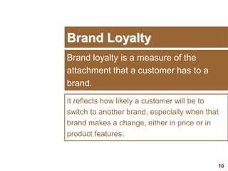 10
Brand Loyalty
Brand loyalty is a measure of the
attachment that a customer has to a
brand.
It reflects how likely a customer will be to
switch to another brand, especially when that
brand makes a change, either in price or in
product features.
 