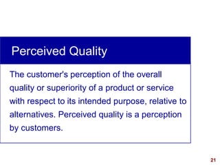 21
The customer's perception of the overall
quality or superiority of a product or service
with respect to its intended purpose, relative to
alternatives. Perceived quality is a perception
by customers.
Perceived Quality
 
