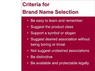 30
Criteria for
Brand Name Selection
• Be easy to learn and remember
• Suggest the product class
• Support a symbol or slogan
• Suggest desired association without
being boring or trivial
• Not suggest undesired associations
• Be distinctive
• Be available and protectable legally
 