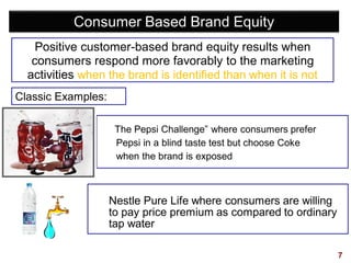7
Consumer Based Brand Equity
Positive customer-based brand equity results when
consumers respond more favorably to the marketing
activities when the brand is identified than when it is not
The Pepsi Challenge” where consumers prefer
Pepsi in a blind taste test but choose Coke
when the brand is exposed
Nestle Pure Life where consumers are willing
to pay price premium as compared to ordinary
tap water
Classic Examples:
 