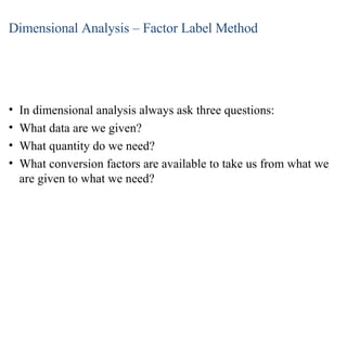 Dimensional Analysis – Factor Label Method In dimensional analysis always ask three questions: What data are we given? What quantity do we need? What conversion factors are available to take us from what we are given to what we need? 