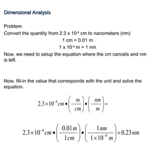 Dimensional Analysis Problem Convert the quantity from 2.3 x 10 -8  cm to nanometers (nm) 1 cm = 0.01 m 1 x 10 -9  m = 1 nm Now, we need to setup the equation where the cm cancels and nm is left. Now, fill-in the value that corresponds with the unit and solve the equation. 
