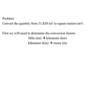 Problem Convert the quantity from 31,820 mi 2  to square meters (m 2 ) First we will need to determine the conversion factors Mile (mi)    kilometer (km) kilometer (km)    meter (m) 