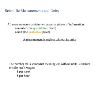 Scientific Measurements and Units All measurements contain two essential pieces of information: a number (the  quantitative  piece) a unit (the  qualitative  piece) A measurement is useless without its units The number 60 is somewhat meaningless without units. Consider this for one’s wages: $ per week $ per hour 