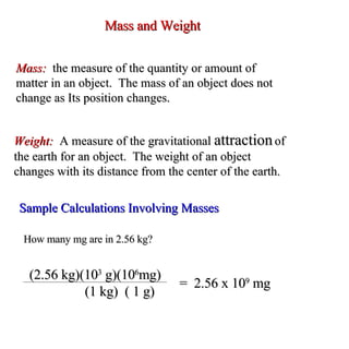 Mass and Weight Mass:  the measure of the quantity or amount of  matter in an object.  The mass of an object does not change as Its position changes. Weight:  A measure of the gravitational  attraction  of the earth for an object.  The weight of an object changes with its distance from the center of the earth. Sample Calculations Involving Masses How many mg are in 2.56 kg? (2.56 kg)(10 3  g)(10 6 mg)   (1 kg)  ( 1 g) =  2.56 x 10 9  mg 