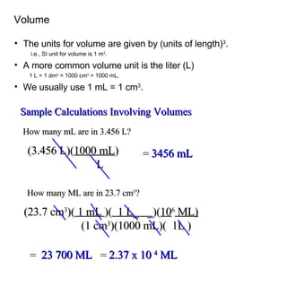 The units for volume are given by (units of length) 3 . i.e., SI unit for volume is 1 m 3 . A more common volume unit is the liter (L) 1 L = 1 dm 3  = 1000 cm 3  = 1000 mL. We usually use 1 mL = 1 cm 3 .  Volume Sample Calculations Involving Volumes How many mL are in 3.456 L? (3.456 L)( 1000 mL )   L =  3456 mL How many ML are in 23.7 cm 3 ? (23.7 cm 3 )(  1 mL  )(   1 L_  _ )( 10 6  ML)     (1 cm 3 )(1000 mL)(  1L ) =  2.37 x 10  4  ML =  23 700 ML 