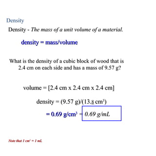 Density Density -  The mass of a unit volume of a material. density = mass/volume What is the density of a cubic block of wood that is  2.4 cm on each side and has a mass of 9.57 g?  volume = [2.4 cm x 2.4 cm x 2.4 cm] density = (9.57 g)/(13. 8   cm 3 ) = 0.69 g/cm 3   = 0.69 g/mL Note that 1 cm 3  = 1 mL 