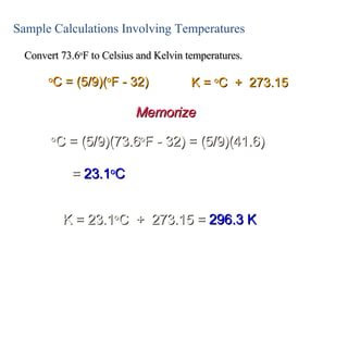 Sample Calculations Involving Temperatures Convert 73.6 o F to Celsius and Kelvin temperatures. o C = (5/9)(73.6 o F - 32) = (5/9)(41.6) o C = (5/9)( o F - 32) K =  o C  +  273.15 =  23.1 o C K = 23.1 o C  +  273.15 =  296.3 K Memorize 