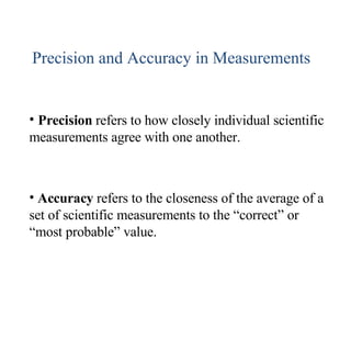 Precision and Accuracy in Measurements Precision  refers to how closely individual scientific measurements agree with one another. Accuracy  refers to the closeness of the average of a set of scientific measurements to the “correct” or “most probable” value. 