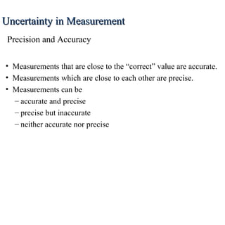 Measurements that are close to the “correct” value are accurate. Measurements which are close to each other are precise. Measurements can be accurate and precise precise but inaccurate neither accurate nor precise Uncertainty in Measurement Precision and Accuracy 