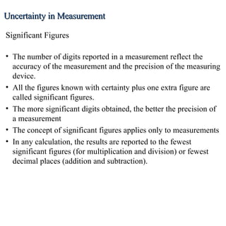 Uncertainty in Measurement The number of digits reported in a measurement reflect the accuracy of the measurement and the precision of the measuring device. All the figures known with certainty plus one extra figure are called significant figures. The more significant digits obtained, the better the precision of a measurement The concept of significant figures applies only to measurements In any calculation, the results are reported to the fewest significant figures (for multiplication and division) or fewest decimal places (addition and subtraction). Significant Figures 