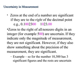 Zeros at the end of a number are significant if they are to the  right  of the decimal point e.g., 0.1 00 23 00 1 0 23. 00 Zeros to the right of all nonzero digits in an integer (for example 5 00 ) are uncertain. If they indicate only the magnitude of measurement, they are not significant. However, if they also show something about the precision of the measurement, they are significant. Example – so for the number 10,300 has 3 significant figures and the rests are uncertain Uncertainty in Measurement 