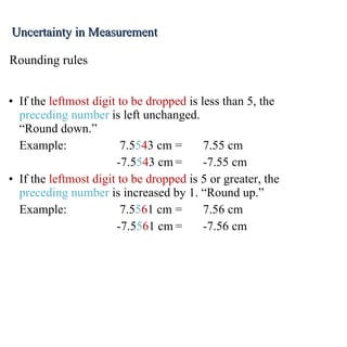 If the  leftmost digit to be dropped  is less than 5, the  preceding number  is left unchanged. “Round down.” Example: 7.5 5 4 3 cm = 7.55 cm   -7.5 5 4 3 cm = -7.55 cm If the  leftmost digit to be dropped  is 5 or greater, the  preceding number  is increased by 1. “Round up.” Example: 7.5 5 6 1 cm = 7.56 cm   -7.5 5 6 1 cm = -7.56 cm Rounding rules Uncertainty in Measurement 