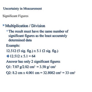 Multiplication / Division The result must have the same number of significant figures as the least accurately determined data Example:  12.512 (5 sig. fig.) x 5.1 (2 sig. fig.) 12.512 x 5.1 = 64  Answer has only 2 significant figures Q1: 7.07 g/2.02 cm 3   = 3.50 g/ cm 3 Q2: 8.2 cm x 4.001 cm = 32.8082 cm 2  = 33 cm 2   Significant Figures Uncertainty in Measurement 