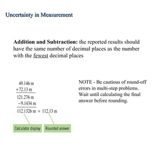 Addition and Subtraction:  the reported results should have the same number of decimal places as the number with the  fewest  decimal places NOTE - Be cautious of round-off errors in multi-step problems.  Wait until calculating the final answer before rounding. Uncertainty in Measurement 