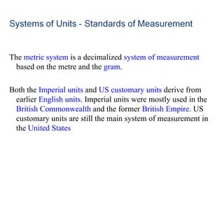 The  metric system  is a decimalized  system of measurement  based on the metre and the  gram . Both the  Imperial units  and  US customary units  derive from earlier  English units . Imperial units were mostly used in the  British Commonwealth  and the former  British Empire . US customary units are still the main system of measurement in the  United States 