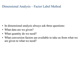 Dimensional Analysis – Factor Label Method In dimensional analysis always ask three questions: What data are we given? What quantity do we need? What conversion factors are available to take us from what we are given to what we need? 