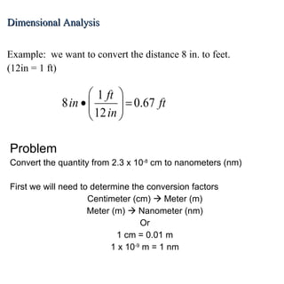 Dimensional Analysis Example:  we want to convert the distance 8 in. to feet.  (12in = 1 ft) Problem Convert the quantity from 2.3 x 10 -8  cm to nanometers (nm) First we will need to determine the conversion factors Centimeter (cm)    Meter (m) Meter (m)    Nanometer (nm) Or 1 cm = 0.01 m 1 x 10 -9  m = 1 nm 