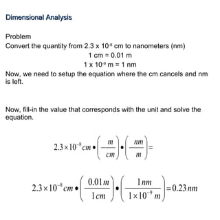 Dimensional Analysis Problem Convert the quantity from 2.3 x 10 -8  cm to nanometers (nm) 1 cm = 0.01 m 1 x 10 -9  m = 1 nm Now, we need to setup the equation where the cm cancels and nm is left. Now, fill-in the value that corresponds with the unit and solve the equation. 