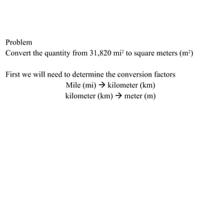 Problem Convert the quantity from 31,820 mi 2  to square meters (m 2 ) First we will need to determine the conversion factors Mile (mi)    kilometer (km) kilometer (km)    meter (m) 