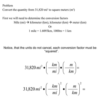 Problem Convert the quantity from 31,820 mi 2  to square meters (m 2 ) First we will need to determine the conversion factors Mile (mi)    kilometer (km), kilometer (km)    meter (km) Or 1 mile = 1.6093km, 1000m = 1 km Notice, that the units do not cancel, each conversion factor must be “squared”. 