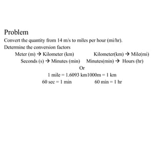 Problem Convert the quantity from 14 m/s to miles per hour (mi/hr). Determine the conversion factors Meter (m)    Kilometer (km) Kilometer(km)    Mile(mi) Seconds (s)    Minutes (min) Minutes(min)     Hours (hr) Or 1 mile = 1.6093 km 1000m = 1 km 60 sec = 1 min 60 min = 1 hr 