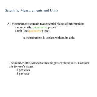 Scientific Measurements and Units All measurements contain two essential pieces of information: a number (the  quantitative  piece) a unit (the  qualitative  piece) A measurement is useless without its units The number 60 is somewhat meaningless without units. Consider this for one’s wages: $ per week $ per hour 