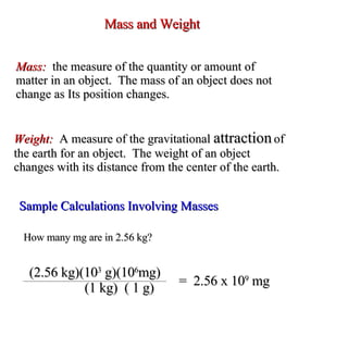 Mass and Weight Mass:  the measure of the quantity or amount of  matter in an object.  The mass of an object does not change as Its position changes. Weight:  A measure of the gravitational  attraction  of the earth for an object.  The weight of an object changes with its distance from the center of the earth. Sample Calculations Involving Masses How many mg are in 2.56 kg? (2.56 kg)(10 3  g)(10 6 mg)   (1 kg)  ( 1 g) =  2.56 x 10 9  mg 