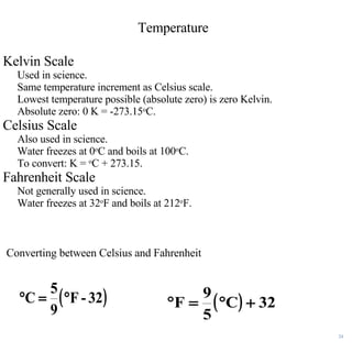 Temperature Kelvin Scale Used in science. Same temperature increment as Celsius scale. Lowest temperature possible (absolute zero) is zero Kelvin.  Absolute zero: 0 K = -273.15 o C. Celsius Scale Also used in science. Water freezes at 0 o C and boils at 100 o C. To convert: K =  o C + 273.15. Fahrenheit Scale Not generally used in science. Water freezes at 32 o F and boils at 212 o F. Converting between Celsius and Fahrenheit 