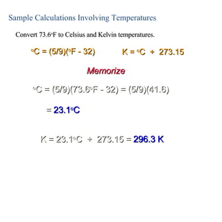 Sample Calculations Involving Temperatures Convert 73.6 o F to Celsius and Kelvin temperatures. o C = (5/9)(73.6 o F - 32) = (5/9)(41.6) o C = (5/9)( o F - 32) K =  o C  +  273.15 =  23.1 o C K = 23.1 o C  +  273.15 =  296.3 K Memorize 