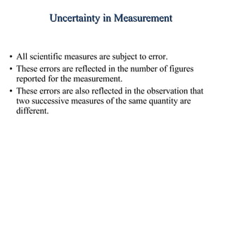 All scientific measures are subject to error. These errors are reflected in the number of figures reported for the measurement. These errors are also reflected in the observation that two successive measures of the same quantity are different. Uncertainty in Measurement 