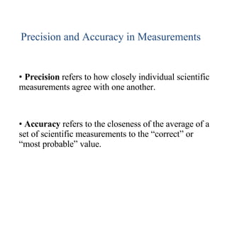Precision and Accuracy in Measurements Precision  refers to how closely individual scientific measurements agree with one another. Accuracy  refers to the closeness of the average of a set of scientific measurements to the “correct” or “most probable” value. 